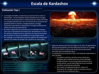 Escala de Kardashov
• La energía renovable, a través de la conversión de luz solar en
electricidad – ya sea mediante células fotoeléctricas o energía
termosolar de concentración o indirectamente a través del viento
o la energía hidroeléctrica o el uso intensivo de la conversión del
gradiente térmico oceánico, aerogeneradores y energía
maremotriz para extraer y aprovechar la energía recibida por el
océano terrestre por parte del Sol.
• No existe ninguna forma conocida para la civilización humana
para usar el equivalente de energía solar absorbida por la Tierra
sin recubrir completamente la superficie con estructuras hechas
por el hombre, lo que no es posible con la tecnología actual.
• Sin embargo, si la civilización construye satélites de energía solar
espacial, los niveles de energía Tipo I podrían ser alcanzables.
Existen muchos escenarios en los que se ha sugerido lo que podría
suceder en el futuro. Algunos seguramente sucederán y casi
ciertamente terminarán con la humanidad, pero en un plazo muy
largo. Otros sucederían en un plazo más corto, no obstante, no es
seguro que destruirán por completo a la civilización.
Las guerras utilizando energía nuclear son una amenaza a la
evolución y la propia existencia de la civilización humana.
Civilización Tipo I
• Según los cálculos que hizo Carl Sagan en los años 70 aplicando la
fórmula de Karsdashov, la Humanidad estaría ahora en un grado
0,7 (0,72 en 2011), es decir, más de dos tercios del camino
recorrido hacia la civilización tipo 1.
• Los obstáculos para alcanzar el tipo 1 son bastante importantes, a
juicio de Kako:
• El problema está hoy: tenemos armas atómicas y
biológicas pero también tenemos mucha ideología
fundamentalista. Yo veo dos grandes tendencia en el
mundo actual: una de ellas dirige hacia una sociedad
científica, multicultural y tolerante.
• Pero existe una segunda tendencia. ¿Qué es el
terrorismo? Es, de algún modo, la reacción contra la
creación de una civilización tipo 1.
 