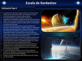 Escala de Kardashov
• Las civilizaciones del Tipo II pueden utilizar las mismas técnicas
usadas por las civilizaciones Tipo I, pero aplicadas a un gran
número de planetas en muchos sistemas solares.
• Una esfera de Dyson y construcciones similares son
megaestructuras hipotéticas originalmente descritas por Freeman
Dyson como un sistema de satélites de energía solar destinados a
encerrar a una estrella y capturar la mayor parte o la totalidad de
su producción de energía.
• Una forma más exótica de generar energía utilizable sería
alimentar una masa estelar en un agujero negro con masa estelar
para genera energía reutilizable, y recoger los fotones emitidos
por el disco de acrecimiento. Un poco menos raro sería
simplemente capturar los fotones que escapan del disco de
acrecimiento, reduciendo así el momento angular de un agujero
negro, más conocido como el proceso Penrose.
• La elevación de las estrellas es un proceso donde una civilización
avanzada podría eliminar una parte sustancial de la materia de
una estrella de una manera controlada para otros usos, es decir
utilizar toda la emisión de energía de una estrella.
• La antimateria es la mayoría de las veces producida como un
subproducto de una serie de procesos de ingeniería de gran
escala (como la ya mencionada elevación de una estrella), y por
lo tanto puede ser reciclada.
• En múltiples sistemas estelares con un número suficiente
estrellas, que absorban una pequeña pero significativa fracción
de la emisión de cada estrella individual.
• También es posible que hayan desarrollado fuentes de energía
aún desconocidas.
Tipo II: Una civilización capaz de aprovechar toda la energía
potencial de una estrella, aproximadamente de 3.86 Á— 1026 W.
Civilización Tipo II
 