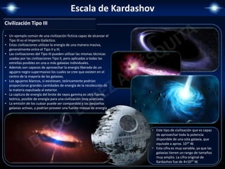 Escala de Kardashov
Civilización Tipo III
• Este tipo de civilización que es capaz
de aprovechar toda la potencia
disponible de una sola galaxia, que
equivale a aprox. 1037 W.
• Esta cifra es muy variable, ya que las
galaxias tienen un rango de tamaños
muy amplio. La cifra original de
Kardashov fue de 4×1037 W.
• Un ejemplo común de una civilización ficticia capaz de alcanzar el
Tipo III es el Imperio Galáctico.
• Estas civilizaciones utilizan la energía de una manera masiva,
generalmente entre el Tipo II y III.
• Las civilizaciones del Tipo III pueden utilizar las mismas técnicas
usadas por las civilizaciones Tipo II, pero aplicadas a todas las
estrellas posibles en una o más galaxias individuales.
• Además son capaces de aprovechar la energía liberada de un
agujero negro supermasivo los cuales se cree que existen en el
centro de la mayoría de las galaxias.
• Los agujeros blancos, si existiesen, teóricamente podrían
proporcionar grandes cantidades de energía de la recolección de
la materia expulsada al exterior.
• La captura de energía del brote de rayos gamma es otra fuente,
teórica, posible de energía para una civilización muy avanzada.
• La emisión de los cuásar puede ser comparable a las pequeñas
galaxias activas, y podrían proveer una fuente masiva de energía
 