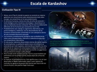 Escala de Kardashov
Civilización Tipo III
• Ahora, con el Tipo III, donde la especie se convierte en viajeros
galácticos con conocimiento sobre absolutamente todo sobre
energía, nos convertimos en la raza predominante.
• En términos humanos, cientos de miles de años de evolución –
tanto biológica como mecánica y tecnológica– desembocan en
que los habitantes de ésta civilización Tipo III sean increíblemente
diferentes de los humanos que conocemos hoy en día.
• Probablemente sean ciborgs (u organismos cibernéticos, con
partes biológicas y robóticas), con los descendientes de los
humanos convencionales convertidos en una subespecie dentro
de esta sociedad altamente avanzada.
• Los humanos completamente biológicos sean probablemente
vistos como discapacitados, inferiores o subevolucionados por
sus competidores cibernéticos.
• En este punto, habremos desarrollado colonias de robots capaces
de autoreplicarse: su población podrá crecer en millones y se
extenderán por toda la galaxia, colonizando una estrella tras otra,
además de ser capaces de evolucionar el modelo de la Esfera de
Dyson, encapsulando cada una de ellas y creando una gigantesca
red que llevará la energía a cada planeta.
• Pero no todo serán ventajas para los Tipo III, ya que tendrán que
enfrentarse con los límites que las propias leyes de la física les
impone.
• En especial, la velocidad de la luz. Esto significa que, a no ser que
desarrollen un Motor Deformador capaz o sean capaces de
controlar los agujeros de gusano (dos teorías que hoy en día son
ciencia-ficción), sólo podrían llegar hasta aquí.
Las civilizaciones Tipo III serían capaces de controlar toda la
energía dentro de su propia galaxia, aunque ellos tambien serían
suceptibles a otras civilizaciones del mismo tipo.
 