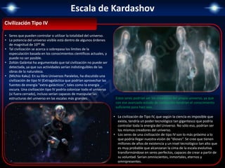 Escala de Kardashov
Civilización Tipo IV
• Seres que pueden controlar o utilizar la totalidad del universo.
• La potencia del universo visible está dentro de algunos órdenes
de magnitud de 1045 W.
• Tal civilización se acerca o sobrepasa los límites de la
especulación basada en los conocimientos científicos actuales, y
puede no ser posible.
• Zoltán Galántai ha argumentado que tal civilización no puede ser
detectada, ya que sus actividades serían indistinguibles de las
obras de la naturaleza.
• (Michio Kaku): En su libro Universos Paralelos, ha discutido una
civilización de tipo IV (Extragaláctica que podrían aprovechar las
fuentes de energía "extra-galácticos", tales como la energía
oscura. Una civilización tipo IV podría colonizar todo el universo
(si fuera cerrado), incluso serían capaces de manipular las
estructuras del universo en las escalas más grandes.
• La civilización de Tipo IV, que según la ciencia es imposible que
exista, tendría un poder tecnológico tan gigantesco que podría
controlar toda la energía del Universo. No sólo eso, podrían ser
los mismos creadores del universo.
• Los seres de una civilización de tipo IV son lo más próximo a lo
que podría llegar nuestra visión de “dioses“. Se cree que tienen
millones de años de existencia y un nivel tecnológico tan alto que
es muy probable que alcanzaran la cima de la escala evolutiva
transformándose en seres perfectos, capaces de crear a partir de
su voluntad. Serian omniscientes, inmortales, eternos y
omnipresentes.
Estos seres podrían ser los creadores del propio universo, ya que
con ese avanzado estado de civilización tendrían el conocimiento
suficiente para hacr eso.
 