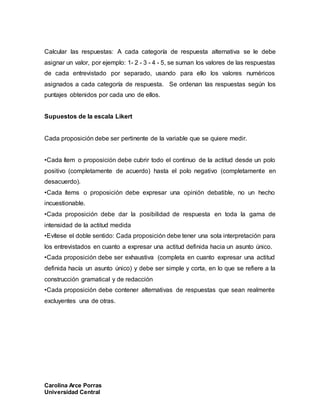 Carolina Arce Porras
Universidad Central
Calcular las respuestas: A cada categoría de respuesta alternativa se le debe
asignar un valor, por ejemplo: 1- 2 - 3 - 4 - 5, se suman los valores de las respuestas
de cada entrevistado por separado, usando para ello los valores numéricos
asignados a cada categoría de respuesta. Se ordenan las respuestas según los
puntajes obtenidos por cada uno de ellos.
Supuestos de la escala Likert
Cada proposición debe ser pertinente de la variable que se quiere medir.
•Cada ítem o proposición debe cubrir todo el continuo de la actitud desde un polo
positivo (completamente de acuerdo) hasta el polo negativo (completamente en
desacuerdo).
•Cada ítems o proposición debe expresar una opinión debatible, no un hecho
incuestionable.
•Cada proposición debe dar la posibilidad de respuesta en toda la gama de
intensidad de la actitud medida
•Evítese el doble sentido: Cada proposición debe tener una sola interpretación para
los entrevistados en cuanto a expresar una actitud definida hacia un asunto único.
•Cada proposición debe ser exhaustiva (completa en cuanto expresar una actitud
definida hacía un asunto único) y debe ser simple y corta, en lo que se refiere a la
construcción gramatical y de redacción
•Cada proposición debe contener alternativas de respuestas que sean realmente
excluyentes una de otras.
 