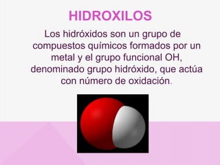 HIDROXILOS
Los hidróxidos son un grupo de
compuestos químicos formados por un
metal y el grupo funcional OH,
denominado grupo hidróxido, que actúa
con número de oxidación.
 