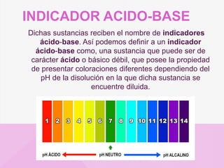 INDICADOR ACIDO-BASE
Dichas sustancias reciben el nombre de indicadores
ácido-base. Así podemos definir a un indicador
ácido-base como, una sustancia que puede ser de
carácter ácido o básico débil, que posee la propiedad
de presentar coloraciones diferentes dependiendo del
pH de la disolución en la que dicha sustancia se
encuentre diluida.
 