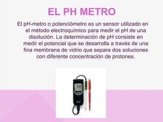 EL PH METRO
El pH-metro o potenciómetro es un sensor utilizado en
el método electroquímico para medir el pH de una
disolución. La determinación de pH consiste en
medir el potencial que se desarrolla a través de una
fina membrana de vidrio que separa dos soluciones
con diferente concentración de protones.
 