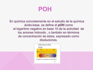 POH
En química concretamente en el estudio de la química
ácido-base, se define el pOH como
el logaritmo negativo en base 10 de la actividad de
los aniones hidroxilo , o también en términos
de concentración de éstos, expresado como
disoluciones.
 