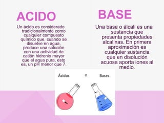 Un ácido es considerado
tradicionalmente como
cualquier compuesto
químico que, cuando se
disuelve en agua,
produce una solución
con una actividad de
catión hidronio mayor
que el agua pura, esto
es, un pH menor que 7.
Una base o álcali es una
sustancia que
presenta propiedades
alcalinas. En primera
aproximación es
cualquier sustancia
que en disolución
acuosa aporta iones al
medio.
ACIDO BASE
 