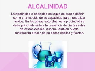 ALCALINIDAD
La alcalinidad o basicidad del agua se puede definir
como una medida de su capacidad para neutralizar
ácidos.​ En las aguas naturales, esta propiedad se
debe principalmente a la presencia de ciertas sales
de ácidos débiles, aunque también puede
contribuir la presencia de bases débiles y fuertes.
 