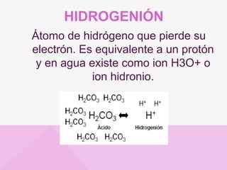 HIDROGENIÓN
Átomo de hidrógeno que pierde su
electrón. Es equivalente a un protón
y en agua existe como ion H3O+ o
ion hidronio.
 