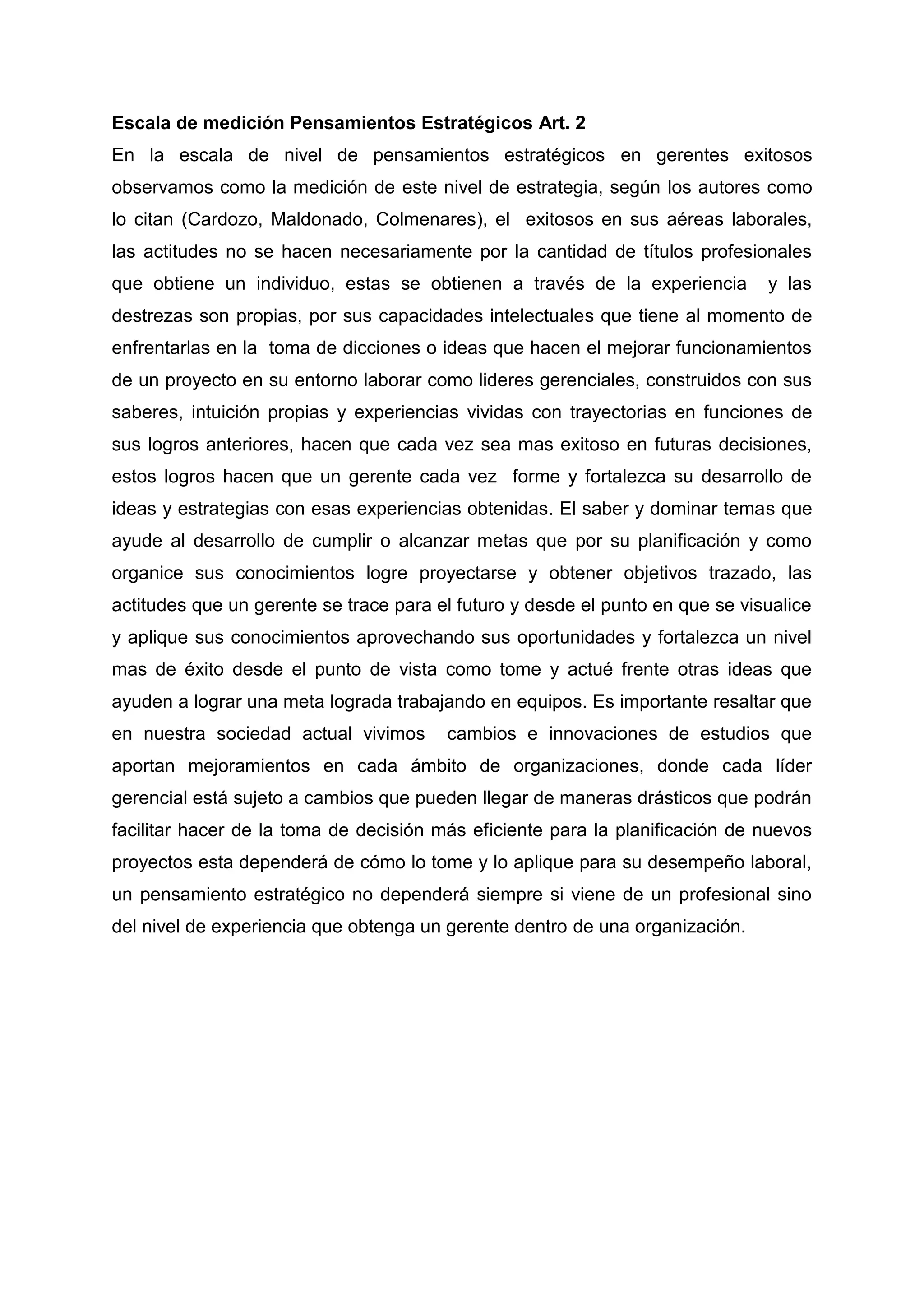Escala de medición Pensamientos Estratégicos Art. 2
En la escala de nivel de pensamientos estratégicos en gerentes exitosos
observamos como la medición de este nivel de estrategia, según los autores como
lo citan (Cardozo, Maldonado, Colmenares), el exitosos en sus aéreas laborales,
las actitudes no se hacen necesariamente por la cantidad de títulos profesionales
que obtiene un individuo, estas se obtienen a través de la experiencia y las
destrezas son propias, por sus capacidades intelectuales que tiene al momento de
enfrentarlas en la toma de dicciones o ideas que hacen el mejorar funcionamientos
de un proyecto en su entorno laborar como lideres gerenciales, construidos con sus
saberes, intuición propias y experiencias vividas con trayectorias en funciones de
sus logros anteriores, hacen que cada vez sea mas exitoso en futuras decisiones,
estos logros hacen que un gerente cada vez forme y fortalezca su desarrollo de
ideas y estrategias con esas experiencias obtenidas. El saber y dominar temas que
ayude al desarrollo de cumplir o alcanzar metas que por su planificación y como
organice sus conocimientos logre proyectarse y obtener objetivos trazado, las
actitudes que un gerente se trace para el futuro y desde el punto en que se visualice
y aplique sus conocimientos aprovechando sus oportunidades y fortalezca un nivel
mas de éxito desde el punto de vista como tome y actué frente otras ideas que
ayuden a lograr una meta lograda trabajando en equipos. Es importante resaltar que
en nuestra sociedad actual vivimos cambios e innovaciones de estudios que
aportan mejoramientos en cada ámbito de organizaciones, donde cada líder
gerencial está sujeto a cambios que pueden llegar de maneras drásticos que podrán
facilitar hacer de la toma de decisión más eficiente para la planificación de nuevos
proyectos esta dependerá de cómo lo tome y lo aplique para su desempeño laboral,
un pensamiento estratégico no dependerá siempre si viene de un profesional sino
del nivel de experiencia que obtenga un gerente dentro de una organización.
 