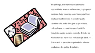 Sin embargo, esta mensuración en muchas
oportunidades no suele ser la misma, ya que puede
existir un factor conocido como Margen de Error
en el cual puede incurrir el operador que ha
llevado a cabo dicha tarea, por lo que se suele
realizar lo que es conocido como Medición
Estadística siendo un valor promedio de todas las
mediciones que hayan sido realizadas (es decir, se
debe repetir la operación respetando las mismas
condiciones del ámbito de trabajo).
 