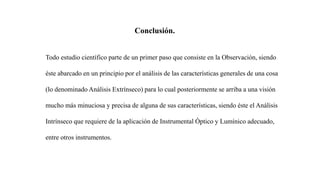 Conclusión.
Todo estudio científico parte de un primer paso que consiste en la Observación, siendo
éste abarcado en un principio por el análisis de las características generales de una cosa
(lo denominado Análisis Extrínseco) para lo cual posteriormente se arriba a una visión
mucho más minuciosa y precisa de alguna de sus características, siendo éste el Análisis
Intrínseco que requiere de la aplicación de Instrumental Óptico y Lumínico adecuado,
entre otros instrumentos.
 