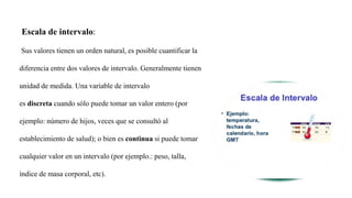 Escala de intervalo:
Sus valores tienen un orden natural, es posible cuantificar la
diferencia entre dos valores de intervalo. Generalmente tienen
unidad de medida. Una variable de intervalo
es discreta cuando sólo puede tomar un valor entero (por
ejemplo: número de hijos, veces que se consultó al
establecimiento de salud); o bien es continua si puede tomar
cualquier valor en un intervalo (por ejemplo.: peso, talla,
índice de masa corporal, etc).
 
