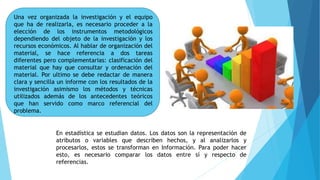 Una vez organizada la investigación y el equipo
que ha de realizarla, es necesario proceder a la
elección de los instrumentos metodológicos
dependiendo del objeto de la investigación y los
recursos económicos. Al hablar de organización del
material, se hace referencia a dos tareas
diferentes pero complementarias: clasificación del
material que hay que consultar y ordenación del
material. Por ultimo se debe redactar de manera
clara y sencilla un informe con los resultados de la
investigación asimismo los métodos y técnicas
utilizados además de los antecedentes teóricos
que han servido como marco referencial del
problema.
En estadística se estudian datos. Los datos son la representación de
atributos o variables que describen hechos, y al analizarlos y
procesarlos, estos se transforman en Información. Para poder hacer
esto, es necesario comparar los datos entre sí y respecto de
referencias.
 
