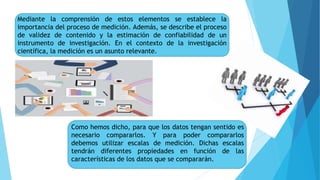 Mediante la comprensión de estos elementos se establece la
importancia del proceso de medición. Además, se describe el proceso
de validez de contenido y la estimación de confiabilidad de un
instrumento de investigación. En el contexto de la investigación
científica, la medición es un asunto relevante.
Como hemos dicho, para que los datos tengan sentido es
necesario compararlos. Y para poder compararlos
debemos utilizar escalas de medición. Dichas escalas
tendrán diferentes propiedades en función de las
características de los datos que se compararán.
 