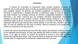 Conclusión
A manera de conclusión es importante tener siempre presente la escala de
medición que se está usando, pues no todos los procedimientos estadísticos son apropiados
para cualquier análisis. En general, las variables estadísticas se clasifican en variables
continuas o cuantitativas y variables discretas o cualitativas, según el nivel de escala en
que estén medidas. Las variables continuas se refieren a magnitudes medidas en escala de
intervalos o de razón, mientras que las variables discretas comprenden magnitudes
medidas en escalas de nivel nominal y ordinal. También podrían alinearse a los sujetos y
ordenarlos según su altura, el primero sería el más alto y el último el más bajo, el resto se
organizaría de forma que cada persona tuviese delante a uno más alto y detrás a uno más
bajo. El nivel de medición en este caso es ordinal. Hasta el momento no es posible decir
cuánto es una persona más alta que otra.
A través del número de personas que hay entre dos sujetos, por ejemplo, Andrea y Juan en
la fila ordenada anteriormente. En este caso además del orden se conoce la magnitud de la
altura. Si en lugar de utilizar el número de personas se recurre a una regla se puede
ofrecer otra medida de la altura. Esta forma de medir es propia del nivel de intervalos, que
permite saber la magnitud de los elementos comparando unos con otros.
 