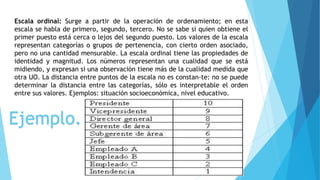 Escala ordinal: Surge a partir de la operación de ordenamiento; en esta
escala se habla de primero, segundo, tercero. No se sabe si quien obtiene el
primer puesto está cerca o lejos del segundo puesto. Los valores de la escala
representan categorías o grupos de pertenencia, con cierto orden asociado,
pero no una cantidad mensurable. La escala ordinal tiene las propiedades de
identidad y magnitud. Los números representan una cualidad que se está
midiendo, y expresan si una observación tiene más de la cualidad medida que
otra UO. La distancia entre puntos de la escala no es constan-te: no se puede
determinar la distancia entre las categorías, sólo es interpretable el orden
entre sus valores. Ejemplos: situación socioeconómica, nivel educativo.
Ejemplo.
 