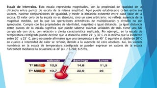 Escala de intervalos. Esta escala representa magnitudes, con la propiedad de igualdad de la
distancia entre puntos de escala de la misma amplitud. Aquí puede establecerse orden entre sus
valores, hacerse comparaciones de igualdad, y medir la distancia existente entre cada valor de la
escala. El valor cero de la escala no es absoluto, sino un cero arbitrario: no refleja ausencia de la
magnitud medida, por lo que las operaciones aritméticas de multiplicación y división no son
apropiadas. Cumple con las propiedades de identidad, magnitud e igual distancia. La igual distancia
entre puntos de la escala significa que puede saberse cuántas unidades de más tiene una UO
comparada con otra, con relación a cierta característica analizada. Por ejemplo, en la escala de
temperatura centígrada puede decirse que la distancia entre 25° y 30°C es la misma que la existente
entre 20° y 25° C, pero no puede afirmarse que una temperatura de 40° C equivale al doble de 20°C
en cuanto a intensidad de calor se refiere, debido a la ausencia de cero absoluto. Así, los valores
numéricos en la escala de temperatura centígrada se pueden expresar en valores de la escala
Fahrenheit mediante la ecuaciónC=a+bF (a= -17.778; b=5/9).
 