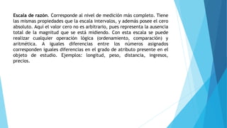 Escala de razón. Corresponde al nivel de medición más completo. Tiene
las mismas propiedades que la escala intervalos, y además posee el cero
absoluto. Aquí el valor cero no es arbitrario, pues representa la ausencia
total de la magnitud que se está midiendo. Con esta escala se puede
realizar cualquier operación lógica (ordenamiento, comparación) y
aritmética. A iguales diferencias entre los números asignados
corresponden iguales diferencias en el grado de atributo presente en el
objeto de estudio. Ejemplos: longitud, peso, distancia, ingresos,
precios.
 