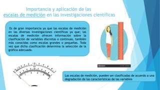 Importancia y aplicación de las
escalas de medición en las investigaciones científicas
Es de gran importancia ya que las escalas de medición
en las diversas investigaciones científicas ya que; las
escalas de medición ofrecen información sobre la
clasificación de variables discretas o continuas, también
más conocidas como escalas grandes o pequeñas. Toda
vez que dicha clasificación determina la selección de la
gráfica adecuada.
Las escalas de medición, pueden ser clasificadas de acuerdo a una
degradación de las características de las variables
 