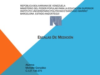 REPÚBLICA BOLIVARIANA DE VENEZUELA
MINISTERIO DEL PODER POPULAR PARA LA EDUCACIÓN SUPERIOR
INSTITUTO UNIVERSITARIO POLITECNICO“SANTIAGO MARIÑO”
BARCELONA. ESTADO-ANZOÀTEGUI
ESCALAS DE MEDICIÓN
Alumna:
Michelle González
C.I:27.136.975
 