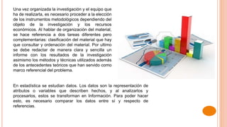 Una vez organizada la investigación y el equipo que
ha de realizarla, es necesario proceder a la elección
de los instrumentos metodológicos dependiendo del
objeto de la investigación y los recursos
económicos. Al hablar de organización del material,
se hace referencia a dos tareas diferentes pero
complementarias: clasificación del material que hay
que consultar y ordenación del material. Por ultimo
se debe redactar de manera clara y sencilla un
informe con los resultados de la investigación
asimismo los métodos y técnicas utilizados además
de los antecedentes teóricos que han servido como
marco referencial del problema.
En estadística se estudian datos. Los datos son la representación de
atributos o variables que describen hechos, y al analizarlos y
procesarlos, estos se transforman en Información. Para poder hacer
esto, es necesario comparar los datos entre sí y respecto de
referencias.
 