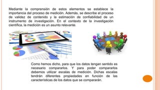 Mediante la comprensión de estos elementos se establece la
importancia del proceso de medición. Además, se describe el proceso
de validez de contenido y la estimación de confiabilidad de un
instrumento de investigación. En el contexto de la investigación
científica, la medición es un asunto relevante.
Como hemos dicho, para que los datos tengan sentido es
necesario compararlos. Y para poder compararlos
debemos utilizar escalas de medición. Dichas escalas
tendrán diferentes propiedades en función de las
características de los datos que se compararán.
 