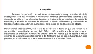 Conclusión
A manera de conclusión La medición es un proceso inherente y consustancial a toda
investigación, sea ésta cualitativa o cuantitativa. Medimos principalmente variables y ello
demanda considerar tres elementos básicos: el instrumento de medición, la escala de
medición y el sistema de unidades de medición. La validez, consistencia y confiabilidad de
los datos medidos dependen, en buena parte, de la escala de medición que se adopte.
Para Sanchez y Reyes (2009), una escala de medición es la forma en que una variable va a
ser medida o cuantificada; por otro lado Tafur (1995), considera a la escala como un
instrumento de medición. Además es preciso tener en cuenta que la escala a utilizar
depende de la naturaleza de los hechos o del fenómeno que se está estudiando. En otras
palabras, es la naturaleza de la variable la que determina la escala a utilizar.
 