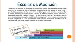 Escalas de Medición
Una escala de medición es el conjunto de los posibles valores que una cierta variable puede
tomar. Es un continuo de valores ordenados correlativamente, que admite un punto inicial y
otro final. Las escalas o niveles de medición se utilizan para medir variables o atributos. Por
lo general, se distinguen cuatro escalas o niveles de medición: nominal, ordinal, intervalos y
escalas de proporción, cociente o razón. Las dos primeras (nominal y ordinal) se conocen
como escalas categóricas, y las dos últimas (intervalo y razón) como escalas numéricas. Las
escalas categóricas se usan comúnmente para variables cualitativas, mientras que las
numéricas son adecuadas para la medición de variables cuantitativas.
 