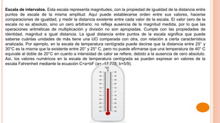 Escala de intervalos. Esta escala representa magnitudes, con la propiedad de igualdad de la distancia entre
puntos de escala de la misma amplitud. Aquí puede establecerse orden entre sus valores, hacerse
comparaciones de igualdad, y medir la distancia existente entre cada valor de la escala. El valor cero de la
escala no es absoluto, sino un cero arbitrario: no refleja ausencia de la magnitud medida, por lo que las
operaciones aritméticas de multiplicación y división no son apropiadas. Cumple con las propiedades de
identidad, magnitud e igual distancia. La igual distancia entre puntos de la escala significa que puede
saberse cuántas unidades de más tiene una UO comparada con otra, con relación a cierta característica
analizada. Por ejemplo, en la escala de temperatura centígrada puede decirse que la distancia entre 25° y
30°C es la misma que la existente entre 20° y 25° C, pero no puede afirmarse que una temperatura de 40° C
equivale al doble de 20°C en cuanto a intensidad de calor se refiere, debido a la ausencia de cero absoluto.
Así, los valores numéricos en la escala de temperatura centígrada se pueden expresar en valores de la
escala Fahrenheit mediante la ecuación C=a+bF (a= -17.778; b=5/9).
 