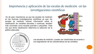 Importancia y aplicación de las escalas de medición en las
investigaciones científicas
Es de gran importancia ya que las escalas de medición
en las diversas investigaciones científicas ya que; las
escalas de medición ofrecen información sobre la
clasificación de variables discretas o continuas, también
más conocidas como escalas grandes o pequeñas. Toda
vez que dicha clasificación determina la selección de la
gráfica adecuada.
Las escalas de medición, pueden ser clasificadas de acuerdo a
una degradación de las características de las variables
 
