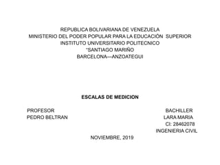 REPUBLICA BOLIVARIANA DE VENEZUELA
MINISTERIO DEL PODER POPULAR PARA LA EDUCACIÓN SUPERIOR
INSTITUTO UNIVERSITARIO POLITECNICO
“SANTIAGO MARIÑO
BARCELONA—ANZOATEGUI
ESCALAS DE MEDICION
PROFESOR BACHILLER
PEDRO BELTRAN LARA MARIA
CI: 28462078
INGENIERIA CIVIL
NOVIEMBRE, 2019
 