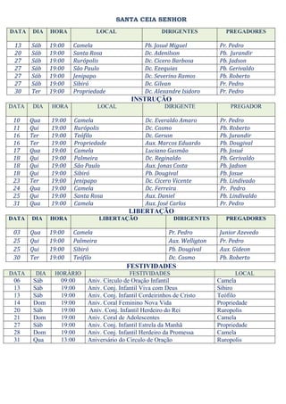 SANTA CEIA SENHOR
DATA   DIA    HORA           LOCAL                     DIRIGENTES             PREGADORES

 13    Sáb    19:00   Camela                    Pb. Josué Miguel           Pr. Pedro
 20    Sáb    19:00   Santa Rosa                Dc. Adenilson              Pb. Jurandir
 27    Sáb    19:00   Rurópolis                 Dc. Cicero Barbosa         Pb. Jadson
 27    Sáb    19:00   São Paulo                 Dc. Ezequias               Pb. Gerivaldo
 27    Sáb    19:00   Jenipapo                  Dc. Severino Ramos         Pb. Roberto
 27    Sáb    19:00   Sibiró                    Dc. Gilvan                 Pr. Pedro
 30    Ter    19:00   Propriedade               Dc. Alexandre Isidoro      Pr. Pedro
                                           INSTRUÇÃO
DATA   DIA    HORA               LOCAL                  DIRIGENTE               PREGADOR

 10    Qua    19:00   Camela                    Dc. Everaldo Amaro          Pr. Pedro
 11    Qui    19:00   Rurópolis                 Dc. Cosmo                   Pb. Roberto
 16    Ter    19:00   Teófilo                   Dc. Gerson                  Pb. Jurandir
 16    Ter    19:00   Propriedade               Aux. Marcos Eduardo         Pb. Dougival
 17    Qua    19:00   Camela                    Luciano Gusmão              Pb. Josué
 18    Qui    19:00   Palmeira                  Dc. Reginaldo               Pb. Gerivaldo
 18    Qui    19:00   São Paulo                 Aux. Jonas Costa            Pb. Jadson
 18    Qui    19:00   Sibiró                    Pb. Dougival                Pb. Josue
 23    Ter    19:00   Jenipapo                  Dc. Cicero Vicente          Pb. Lindivado
 24    Qua    19:00   Camela                    Dc. Ferreira                Pr. Pedro
 25    Qui    19:00   Santa Rosa                Aux. Daniel                 Pb. Lindivaldo
 31    Qua    19:00   Camela                    Aux. José Carlos            Pr. Pedro
                                          LIBERTAÇÃO
DATA   DIA    HORA               LIBERTAÇÃO                 DIRIGENTES        PREGADORES

 03    Qua    19:00   Camela                              Pr. Pedro        Junior Azevedo
 25    Qui    19:00   Palmeira                            Aux. Welligton   Pr. Pedro
 25    Qui    19:00   Sibiró                              Pb. Dougival     Aux. Gideon
 30    Ter    19:00   Teófilo                             Dc. Cosmo        Pb. Roberto
                                         FESTIVIDADES
DATA    DIA    HORÁRIO                    FESTIVIDADES                           LOCAL
 06    Sáb       09:00    Aniv. Círculo de Oração Infantil                 Camela
 13    Sáb       19:00    Aniv. Conj. Infantil Viva com Deus               Sibiro
 13    Sáb       19:00    Aniv. Conj. Infantil Cordeirinhos de Cristo      Teófilo
 14    Dom       19:00    Aniv. Coral Feminino Nova Vida                   Propriedade
 20    Sáb       19:00    Aniv. Conj. Infantil Herdeiro do Rei             Ruropolis
 21    Dom       19:00    Aniv. Coral de Adolescentes                      Camela
 27    Sáb       19:00    Aniv. Conj. Infantil Estrela da Manhã            Propriedade
 28    Dom       19:00    Aniv. Conj. Infantil Herdeiro da Promessa        Camela
 31    Qua       13:00    Aniversário do Circulo de Oração                 Ruropolis
 