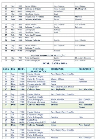 15    Seg    19:00    Escola Bíblica                Aux. Marcos              Aux. Gideon
     16    Ter    19:00    Culto de Instrução            Aux. Marcos              Pb. Dougival
     17    Qua    06:00    Consagração                   Sebastiana
     18    Qui    13:00    Círculo de Oração             Iraci
     20    Sáb    19:00    Oração pela Mocidade          Quinha                   Marluce
     21    Dom    19:00    Culto da Mocidade             Etiane                   Givaldo

     22    Seg    19:00    Escola Bíblica                Aux. Marcos              Aux. Gideon
     23    Ter    19:00    Culto de Pregação             Iranise                  Jarielson
     24    Qua    06:00    Consagração                   Solange
     25    Qui    13:00    Círculo de Oração             Irací
     27    Sab    19:00    Aniv. das Crianças
     27    Sáb    19:00    Santa Ceia
     28    Dom    19:00    Culto da Colheita             Josélia                  Aux. Ednaldo

     29    Seg    19:00    Escola Bíblica                Aux. Marcos              Aux. Gideon
     30    Ter    19:00    Culto de Pregação
     31    Qua    06:00    Consagração                   Rosélia

                                  CULTOS NO PONTO DE PREGAÇÃO
     11    Qui    19:00    Ponto de Pregação         Lenice                       Pb. Amaro Honório
     25    Qui    19:00    Ponto de Pregação         Simone                       Aux. Marcos
                                                LOCAL: SANTA ROSA

    DATA   DIA    HORA             CULTOS E           DIRIGENTE                       PREGADOR
A                               REALIZAÇÕES
     01    Seg.    19:00     Escola Bíblica           Aux. Daniel/Aux. Eronildo
     02    Ter     13:00     Círculo de Oração
     04    Qui     19:00     Culto de Pregação        Manoel Milton                   Odete
     06    Sáb     19:00     Oração da Mocidade       Maria                           Fernanda
     07    Dom     06:00     Consagração da UFE       Graça
     07    Dom     14:00     Evangelismo              Aux. Eduardo/Aux. Daniel
     07    Dom     19:00     Culto da Semi            Aux. Regivaldo                  Aux. Marinho

     08    Seg     19:00     Escola Bíblica           Aux. Daniel/Aux. Eronildo
     09    Ter     13:00     Círculo de Oração
     11    Qui     19:00     Culto de Pregação        Maria Almeida                   Aux. Eronildo
     13    Sáb     19:00     Oração da Mocidade       Darlene                         Vânia
     14    Dom     19:00     Culto da Mocidade        Ebilene                         Aux. Edmilson
                                                                                      Gomes

     15    Seg     19:00     Escola Biblica           Aux. Daniel/Aux. Eronildo
     16    Ter     13:00     Círculo de Oração
     18    Qui     19:00     Culto de Pregação        Graciete                        Léia
     20    Sáb     19:00     Santa Ceia
     21    Dom     06:00     Consagração. da UFE      Isabel
     21    Dom     19:00     Culto de Pregação        Graça                           Aux. Daniel

     22    Seg     19:00     Escola Biblica           Aux. Daniel/Aux. Eronildo
     23    Ter     13:00     Círculo de Oração
     25    Qui     19:00     Culto de Doutrina
     27    Sáb     19:00     Oração da mocidade       Adriana                         Aux. Eronaldo
 