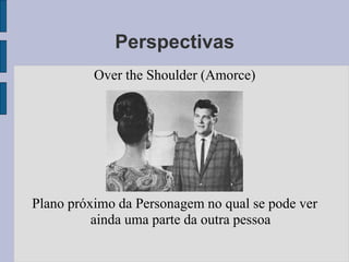 Perspectivas
          Over the Shoulder (Amorce)




Plano próximo da Personagem no qual se pode ver
          ainda uma parte da outra pessoa
 