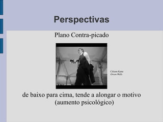 Perspectivas
           Plano Contra-picado




                                 Citizen Kane
                                 Orson Wells




de baixo para cima, tende a alongar o motivo
            (aumento psicológico)
 