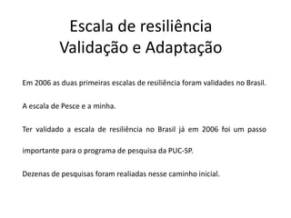 Escala de resiliência
           Validação e Adaptação
Em 2006 as duas primeiras escalas de resiliência foram validades no Brasil.

A escala de Pesce e a minha.

Ter validado a escala de resiliência no Brasil já em 2006 foi um passo

importante para o programa de pesquisa da PUC-SP.

Dezenas de pesquisas foram realiadas nesse caminho inicial.
 