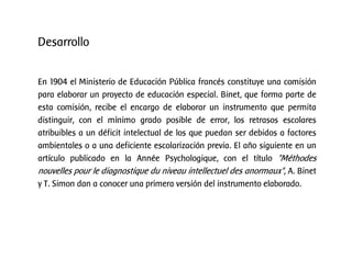 Desarrollo
En 1904 el Ministerio de Educación Pública francés constituye una comisión
para elaborar un proyecto de educación especial. Binet, que forma parte de
esta comisión, recibe el encargo de elaborar un instrumento que permita
distinguir, con el mínimo grado posible de error, los retrasos escolares
atribuibles a un déficit intelectual de los que puedan ser debidos a factores
ambientales o a una deficiente escolarización previa. El año siguiente en un
artículo publicado en la Année Psychologique, con el título "Méthodes
nouvelles pour le diagnostique du niveau intellectuel des anormaux", A. Binet
y T. Simon dan a conocer una primera versión del instrumento elaborado.
 