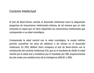 El test de Binet-Simon concibe el desarrollo intelectual como la adquisición
progresiva de mecanismos intelectuales básicos, de tal manera que un niño
retrasado es aquel que no tiene adquiridos los mecanismos intelectuales que
corresponden a su edad cronológica.
Comparando la edad mental con la edad cronológica, la escala métrica
permite cuantificar los años de adelanto o de retraso en el desarrollo
intelectual. En 1912, William Stern enriquece el test de Binet-Simon con la
introducción del cociente intelectual (CI), que es el resultado de dividir la edad
mental por la edad real y multiplicar por el resultado por 100, proporcionando
de este modo una medida única de la inteligencia (EM/EC x 100).
Cociente Intelectual
 