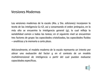 Las versiones modernas de la escala (4ta. y 5ta. ediciones) incorporan la
teoría de las inteligencia Gc-Gf, así y conservando el orden jerárquico, en lo
más alto se encuentra la inteligencia general (g), la cual refleja la
variabilidad común a todas las tareas; en el siguiente nivel se encuentran
tres factores de grupo: las capacidades cristalizadas, las capacidades fluidas
– analíticas y la memoria a corto plazo.
Adicionalmente, el modelo moderno de la escala representa un intento por
ubicar una evaluación del factor g en el contexto de un modelo
multidimensional de inteligencia a partir del cual puedan evaluarse
capacidades especificas.
Versiones Modernas
 