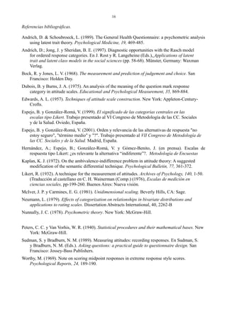 16
Referencias bibliográficas.
Andrich, D. & Schoubroeck, L. (1989). The General Health Questionnaire: a psychometric analysis
using latent trait theory. Psychological Medicine, 19, 469-485.
Andrich, D.; Jong, J. y Sheridan, B. E. (1997). Diagnostic opportunities with the Rasch model
for ordered response categories. En J. Rost y R. Langeheine (Eds.), Applications of latent
trait and latent class models in the social sciences (pp. 58-68). Münster, Germany: Waxman
Verlag.
Bock, R. y Jones, L. V. (1968). The measurement and prediction of judgement and choice. San
Francisco: Holden Day.
Dubois, B. y Burns, J. A. (1975). An analysis of the meaning of the question mark response
category in attitude scales. Educational and Psychological Measurement, 35, 869-884.
Edwards, A. L. (1957). Techniques of attitude scale construction. New York: Appleton-Century-
Crofts.
Espejo, B. y González-Romá, V. (1999). El significado de las categorías centrales en las
escalas tipo Likert. Trabajo presentado al VI Congreso de Metodología de las CC. Sociales
y de la Salud. Oviedo, España.
Espejo, B. y González-Romá, V. (2001). Orden y relevancia de las alternativas de respuesta "no
estoy seguro", "término medio" y "?". Trabajo presentado al VII Congreso de Metodología de
las CC. Sociales y de la Salud. Madrid, España.
Hernández, A.; Espejo, B.; González-Romá, V. y Gómez-Benito, J. (en prensa). Escalas de
respuesta tipo Likert: ¿es relevante la alternativa “indiferente”?. Metodología de Encuestas
Kaplan, K. J. (1972). On the ambivalence-indifference problem in attitude theory: A suggested
modification of the semantic differential technique. Psychological Bulletin, 77, 361-372.
Likert, R. (1932). A technique for the measurement of attitudes. Archives of Psychology, 140, 1-50.
(Traducción al castellano en C. H. Wainerman (Comp.) (1976), Escalas de medición en
ciencias sociales, pp-199-260. Buenos Aires: Nueva visión.
McIver, J. P. y Carmines, E. G. (1981). Unidimensional scaling. Beverly Hills, CA: Sage.
Neumann, L. (1979). Effects of categorization on relationships in bivariate distributions and
applications to rating scales. Dissertation Abstracts International, 40, 2262-B
Nunnally, J. C. (1978). Psychometric theory. New York: McGraw-Hill.
Peters, C. C. y Van Vorhis, W. R. (1940). Statistical procedures and their mathematical bases. New
York: McGraw-Hill.
Sudman, S. y Bradburn, N. M. (1989). Measuring attitudes: recording responses. En Sudman, S.
y Bradburn, N. M. (Eds.). Asking questions: a practical guide to questionnaire design. San
Francisco: Jossey-Bass Publishers.
Worthy, M. (1969). Note on scoring midpoint responses in extreme response style scores.
Psychological Reports, 24, 189-190.
 