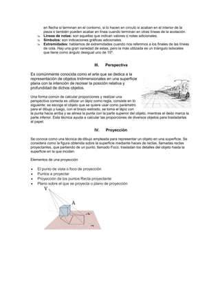 en flecha si terminan en el contorno, si lo hacen en círculo si acaban en el interior de la
pieza o también pueden acabar en línea cuando terminan en otras líneas de la acotación.
 Líneas de notas: son aquellas que indican valores o notas adicionales.
 Símbolos: son indicaciones gráficas adicionales.
 Extremidades: hablamos de extremidades cuando nos referimos a los finales de las líneas
de cota. Hay una gran variedad de estas, pero la más utilizada es un triángulo isósceles
que tiene como ángulo desigual uno de 15º.
III. Perspectiva
Es comúnmente conocida como el arte que se dedica a la
representación de objetos tridimensionales en una superficie
plana con la intención de recrear la posición relativa y
profundidad de dichos objetos.
Una forma común de calcular proporciones y realizar una
perspectiva correcta es utilizar un lápiz como regla, consiste en lo
siguiente: se escoge el objeto que se quiere usar como parámetro
para el dibujo y luego, con el brazo estirado, se toma el lápiz con
la punta hacia arriba y se alinea la punta con la parte superior del objeto, mientras el dedo marca la
parte inferior. Esta técnica ayuda a calcular las proporciones de diversos objetos para trasladarlas
al papel.
IV. Proyección
Se conoce como una técnica de dibujo empleada para representar un objeto en una superficie. Se
considera como la figura obtenida sobre la superficie mediante haces de rectas, llamadas rectas
proyectantes, que partiendo de un punto, llamado Foco, trasladan los detalles del objeto hasta la
superficie en la que inciden.
Elementos de una proyección
 El punto de vista o foco de proyección
 Puntos a proyectar
 Proyección de los puntos Recta proyectante
 Plano sobre el que se proyecta o plano de proyección
 