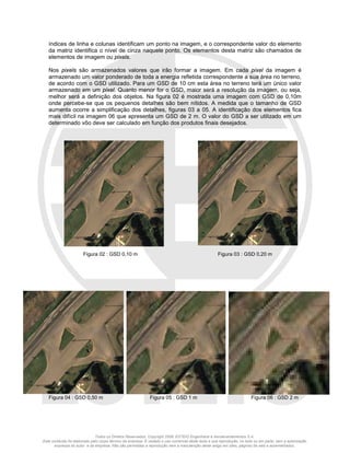 Todos os Direitos Reservados. Copyright 2008, ESTEIO Engenharia e Aerolevantamentos S.A.
Este conteúdo foi elaborado pelo corpo técnico da empresa. É vedado o uso comercial deste texto e sua reprodução, no todo ou em parte, sem a autorização
expressa do autor e da empresa. Não são permitidas a reprodução nem a manutenção deste artigo em sites, páginas da web e assemelhados.
índices de linha e colunas identificam um ponto na imagem, e o correspondente valor do elemento
da matriz identifica o nível de cinza naquele ponto. Os elementos desta matriz são chamados de
elementos de imagem ou pixels.
Nos pixels são armazenados valores que irão formar a imagem. Em cada pixel da imagem é
armazenado um valor ponderado de toda a energia refletida correspondente a sua área no terreno,
de acordo com o GSD utilizado. Para um GSD de 10 cm esta área no terreno terá um único valor
armazenado em um pixel. Quanto menor for o GSD, maior será a resolução da imagem, ou seja,
melhor será a definição dos objetos. Na figura 02 é mostrada uma imagem com GSD de 0,10m
onde percebe-se que os pequenos detalhes são bem nítidos. A medida que o tamanho de GSD
aumenta ocorre a simplificação dos detalhes, figuras 03 a 05. A identificação dos elementos fica
mais difícil na imagem 06 que apresenta um GSD de 2 m. O valor do GSD a ser utilizado em um
determinado vôo deve ser calculado em função dos produtos finais desejados.
Figura 02 : GSD 0,10 m Figura 03 : GSD 0,20 m
Figura 04 : GSD 0,50 m Figura 05 : GSD 1 m Figura 06 : GSD 2 m
 