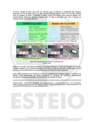 Todos os Direitos Reservados. Copyright 2008, ESTEIO Engenharia e Aerolevantamentos S.A.
Este conteúdo foi elaborado pelo corpo técnico da empresa. É vedado o uso comercial deste texto e sua reprodução, no todo ou em parte, sem a autorização
expressa do autor e da empresa. Não são permitidas a reprodução nem a manutenção deste artigo em sites, páginas da web e assemelhados.
O termo “escala da foto” não pode ser utilizado para caracterizar a qualidade das imagens
adquiridas de forma digital direta, ou seja, com as câmaras digitais. Este é um conceito apenas
para as imagens de filme. O exemplo a seguir (Figura 09) mostra duas câmaras digitais com
características diferentes, gerando imagens com a mesma resolução, mas com o cálculo de
“escala da foto” totalmente diferente.
Figura 09: Comparação de diferentes “escalas de foto”.
Fonte: Leica
Apesar da “escala” calculada apresentar uma grande diferença, o GSD das imagens é o mesmo,
portanto imagens com a mesma qualidade. Isto reforça o fato que calcular a escala para um vôo
digital é um erro para indicar a sua qualidade para os produtos a serem gerados.
Outro fator importante, que mostra um ganho de qualidade das imagens digitais, é a retirada de
fatores como deformações do filmes, problemas no processo de revelação, interferências
mecânicas e óticas dos scaneres no processo de rasterização do filme.
Angela Kugler - Engenheira Cartógrafa, com especialização em Geoprocessamento e em Informática,
responsável pelo processamentos com dados de Câmara Digital, Aerotriangulação e Geoprocessamento da
empresa ESTEIO Engenharia e Aerolevantamentos S.A.
 