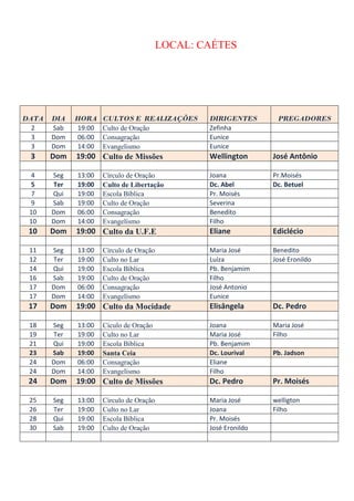 LOCAL: CAÉTES




DATA   DIA   HORA    CULTOS E REALIZAÇÕES        DIRIGENTES       PREGADORES
  2    Sab   19:00   Culto de Oração             Zefinha
  3    Dom   06:00   Consagração                 Eunice
  3    Dom   14:00   Evangelismo                 Eunice
 3     Dom   19:00 Culto de Missões              Wellington      José Antônio

 4     Seg   13:00   Círculo de Oração           Joana           Pr.Moisés
 5     Ter   19:00   Culto de Libertação         Dc. Abel        Dc. Betuel
 7     Qui   19:00   Escola Bíblica              Pr. Moisés
 9     Sab   19:00   Culto de Oração             Severina
 10    Dom   06:00   Consagração                 Benedito
 10    Dom   14:00   Evangelísmo                 Filho
 10    Dom   19:00 Culto da U.F.E                Eliane          Ediclécio

 11    Seg   13:00   Círculo de Oração           Maria José      Benedito
 12    Ter   19:00   Culto no Lar                Luíza           José Eronildo
 14    Qui   19:00   Escola Bíblica              Pb. Benjamim
 16    Sab   19:00   Culto de Oração             Filho
 17    Dom   06:00   Consagração                 José Antonio
 17    Dom   14:00   Evangelísmo                 Eunice
 17    Dom   19:00 Culto da Mocidade             Elisângela      Dc. Pedro

 18    Seg   13:00   Cículo de Oração            Joana           Maria José
 19    Ter   19:00   Culto no Lar                Maria José      Filho
 21    Qui   19:00   Escola Bíblica              Pb. Benjamim
 23    Sab   19:00   Santa Ceia                  Dc. Lourival    Pb. Jadson
 24    Dom   06:00   Consagração                 Eliane
 24    Dom   14:00   Evangelísmo                 Filho
 24    Dom   19:00 Culto de Missões              Dc. Pedro       Pr. Moisés

 25    Seg   13:00   Círculo de Oração           Maria José      welligton
 26    Ter   19:00   Culto no Lar                Joana           Filho
 28    Qui   19:00   Escola Bíblica              Pr. Moisés
 30    Sab   19:00   Culto de Oração             José Eronildo
 