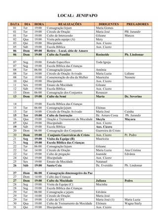 LOCAL: JENIPAPO
DATA    DIA   HORA             REALIZAÇÕES                 DIRIGENTES           PREGADORES
 01    Ter    19:00   Consagração/Jejum                  Maria Gomes
 01    Ter    19:00   Circulo de Oração                  Maria José            PB. Jurandir
 01    Ter    19:00   Culto de Intercessão               Gileane               Marcos
 02    Qua    19:00   Visita pela equipe (A)             Mery
 03    Qui    19:00   Discipulado                        Aux. Cícero
 05    Sáb    19:00   Escola Bíblica                     Aux. Cícero
 06    Dom    09:00   Retiro – Local, sitio de Amaro
 06    Dom    19:00   Culto da Família                   Rosineide             Pb. Lindomar

 07    Seg.   19:00   Estudo Especifico                  Toda Igreja
 07    Seg    19:00   Escola Bíblica das Crianças
 08    Ter    06:00   Consagração/jejum                  Antônia
 08    Ter    14:00   Circulo de Oração Avivado          Maria Luzia           Lidiane
 08    Ter    19:00   Comemoração do dia da Mulher       Mauricéia             Neonete
 10    Qui    19:00   Discipulado                        Aux. Cícero
 11    Sex    19:00   Ensaio da Mocidade                 Gileane
 12    Sáb    19:00   Escola Bíblica                     Aux. Cícero
 13    Dom    06:00   Consagração dos Conjuntos          Renascer
 13    Dom    19:00   Culto da Semi                      Marta                 Dc. Severino

 14           19:00   Escola Bíblica das Crianças
 15    Ter    06:00   Consagração/jejum                  Eliónas
 15    Ter    14:00   Circulo de Oração Avivado          Maria José            Ceinha
 15    Ter    19:00   Culto de Instrução                 Dc. Amaro Costa       Pb. Jurandir
 16    Qua    19:00   Oração e Treinamento da Mocidade   Sheyla                Mayara
 17    Qui    19:00   Discipulado                        Aux. Cícero
 19    Sáb    19:00   Escola Bíblica                     Aux. Cícero
 20    Dom    06:00   Consagração dos Conjuntos          Guerreira de Cristo
 20    Dom    19:00   Conjunto Guerreiras de Cristo      Aux. Cícero           Pr. Pedro
 21    Seg    19:00   Visita da Equipe (B)               Mauricéia
 21    Seg    19:00   Escola Bíblica das Crianças
 22    Ter    06:00   Consagração/Jejum                  Gileane
 22    Ter    14:00   Círculo de Oração                  Maria Luzia           Ana Cristina
 22    Ter    19:00   Culto de pregação                  Joaraíde              Edvânia
 24    Qui    19:00   Discipulado                        Aux. Cícero
 25    Sex    19:00   Ensaio da Mocidade                 Natanael
 26    Sáb    19:00   Santa Ceia                         Dc. Everaldo          Pb. Lindomar

 27    Dom    06:00   Consagração dmensageiro da Paz
 27    Dom    14:00   Culto das Crianças
 27    Dom    19:00   Culto da Mocidade                  Juliana               Pedro
 28    Seg    19:00   Visita da Equipe (C)               Mocinha
 28    Seg    19:00   Escola Bíblica das Crianças
 29    Ter    06:00   Consagração e jejum                Edvânia
 29    Ter    14:00   Circulo de Oração                  Maria José
 29    Ter    19:00   Culto da UFE                       Maria José (1)        Maria Luzia
 30    Qua    19:00   Culto de Treinamento da Mocidade   Eliónais              Wagna Suely
 31    Qui    19:00   Discipulado                        Aux. Cícero
 