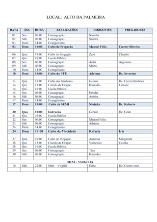 LOCAL: ALTO DA PALMEIRA

DATA    DIA   HORA          REALIZAÇÕES             DIRIGENTES          PREGADORES
 01    Sex    06:00   Consagração                Nininha
 02    Sáb    06:00   Consagração                Sandra
 03    Dom    14:00   Evangelismo
 03    Dom    19:00   Culto de Pregação          Manoel Félix    Cícero Oliveira

 06    Qua    19:00   Culto de Pregação          Zeza            Claudio
 07    Qui    19:00   Escola Bíblica
 08    Sex    06:00   Consagração                Anita           Argemiro
 09    Sáb    06:00   Consagração                Marta
 10    Dom    14:00   Evangelismo
 10    Dom    19:00   Culto da UFE               Adriana         Dc. Severino

 13    Qua    19:00   Culto dos Senhores         Gerson          Dc. Cícero Barbosa
 14    Qui    13:00   Circulo de Oração          Hionides        Lidiane
 14    Qui    19:00   Escola Bíblica
 15    Sex    06:00   Consagração                Emídia
 16    Sáb    06:00   Consagração                Aninha
 17    Dom    14:00   Evangelismo
 17    Dom    19:00   Culto da SEMI              Nininha         Dc. Roberto

 20    Qua    19:00   Instrução                  Gerson          Dc. Gean
 21    Qui    19:00   Escola Bíblica
 22    Sex    06:00   Consagração                Manoel Felix
 23    Sáb    06:00   Consagração                Adriana
 24    Dom    14:00   Evangelismo
 24    Dom    19:00   Culto da Mocidade          Rafaela         Irís

 27    Qua    19:00   Culto de Pregação          Amarina         Margarida
 28    Qui    13:00   Circulo de Oração          Valdenice       Ceinha
 28    Qui    19:00   Escola Bíblica
 29    Sex    06:00   Consagração                Tica
 30    Sáb    06:00   Consagração                Hionides

                                     MINI – VIRGILIA
 16    Sáb    22:00   Mini – Virgilia             Edna           Dc. Cícero José
 