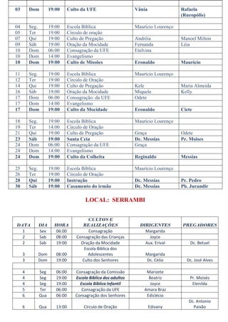 03       Dom          19:00      Culto da UFE                    Vânia               Rafaela
                                                                                     (Ruropólis)

04       Seg.         19:00      Escola Bíblica                  Maurício Lourenço
05       Ter          19:00      Círculo de oração
07       Qui          19:00      Culto de Pregação               Andréia             Manoel Milton
09       Sáb          19:00      Oração da Mocidade              Fernanda            Léia
10       Dom          06:00      Consagração da UFE              Etelvina
10       Dom          14:00      Evangelismo
10       Dom          19:00      Culto de Missões                Eronaldo            Mauricio

11       Seg.         19:00      Escola Bíblica                  Maurício Lourenço
12       Ter          19:00      Círculo de Oração
14       Qui          19:00      Culto de Pregação               Kele                Maria Almeida
16       Sáb          19:00      Oração da Mocidade              Miquele             Kelly
17       Dom          06:00      Consagração. da UFE             Odete
17       Dom          14:00      Evangelismo
17       Dom          19:00      Culto da Mocidade               Eronaldo            Ciete

18       Seg.         19:00      Escola Bíblica                  Maurício Lourenço
19       Ter          14:00      Círculo de Oração
21       Qui          19:00      Culto de Pregação               Graça               Odete
23       Sáb          19:00      Santa Ceia                      Dc. Messias         Pr. Moises
24       Dom          06:00      Consagração da UFE              Graça
24       Dom          14:00      Evangelismo
24       Dom          19:00      Culto da Colheita               Reginaldo           Messias

25       Seg.         19:00      Escola Bíblica                  Maurício Lourenço
26       Ter          19:00      Círculo de Oração
28       Qui          19:00      Instrução                       Dc. Messias         Pr. Pedro
30       Sáb          19:00      Casamento do irmão              Dc. Messias         Pb. Jurandir

                                         LOCAL: SERRAMBI


                                          CULTOS E
DATA            DIA     HORA            REALIZAÇÕES                DIRIGENTES        PREGADORES
  1             Sex     06:00             Consagração                Margarida
  2             Sab     08:00        Consagração das Crianças          Joyce
  2             Sab     19:00          Oração da Mocidade            Aux. Erival         Dc. Betuel
                                        Escola Bíblica dos
     3          Dom      08:00            Adolescentes               Margarida
     3          Dom      19:00         Culto dos Senhores            Dc. Célio         Dc. José Alves

     4          Seg      06:00      Consagração da Comissão           Marizete
     4          Seg      19:00      Escola Biblica dos adultos         Beatriz           Pr. Moisés
     4          Seg      19:00        Escola Bíblica Infantil           Joyce             Elenilda
     5          Ter      06:00         Consagração da UFE            Amara Braz
     6          Qua      06:00      Consagração dos Senhores          Ediclécio
                                                                                        Dc. Antonio
     6          Qua      13:00          Círculo de Oração                Edivany          Paixão
 