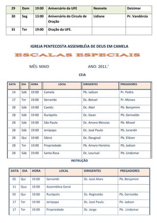 29     Dom     19:00      Aniversário da UFE              Neonete          Deizimar

 30     Seg     13:00      Aniversário do Circulo de       Lidiane          Pr. Vandércio
                           Oração

 31     Ter     19:00      Oração da UFE.



              IGREJA PENTECOSTA ASSEMBLÉIA DE DEUS EM CAMELA



              MÊS: MAIO                                  ANO: 2011.’
                                                 CEIA

DATA    DIA   HORA                  LOCAL          DIRIGENTES          PREGADORES

 14     Sáb   19:00     Camela                     Pb. Jadson          Pr. Pedro

 17     Ter   19:00     Serrambi                   Dc. Betuel          Pr. Moises

 28     Sáb   19:00     Caetés                     Dc. Abel            Pb. Benjamim

 28     Sáb   19:00     Rurópolis                  Dc. Gean            Pb. Gerivaldo

 28     Sáb   19:00     São Paulo                  Dc. Amaro Messias   Pb. Mizael

 28     Sáb   19:00     Jenipapo                   Dc. José Paulo      Pb. Jurandir

 28     Qui   19:00     Sibiró                     Dc. Dougival        Pb. Eliézer

 28     Ter   19:00     Propriedade                Pb. Amaro Honório   Pb. Jadson

 28     Sáb   19:00     Santa Rosa                 Dc. Lourival        Pb. Lindomar

                                             INSTRUÇÃO

 DATA   DIA    HORA                  LOCAL         DIRIGENTES          PREGADORES

  05    Qui    19:00     Serrambi                  Dc. José Alves      Pb. Benjamim

  11    Qua    19:00     Assembleia Geral

  05    Qui    19:00     Rurópolis                 Dc. Reginaldo       Pb. Gerivaldo

  17    Ter    19:00     Jenipapo                  Dc. José Paulo      Pb. Jadson

  17    Ter    19:00     Propriedade               Dc. Jorge           Pb. Lindomar
 