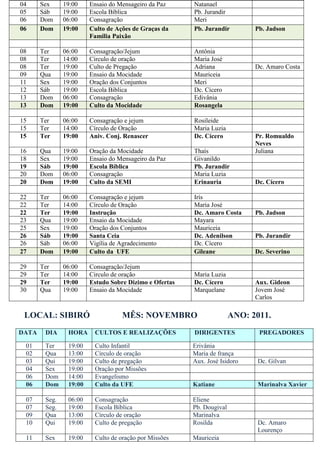 04     Sex     19:00    Ensaio do Mensageiro da Paz     Natanael
05     Sáb     19:00    Escola Bíblica                  Pb. Jurandir
06     Dom     06:00    Consagração                     Meri
06     Dom     19:00    Culto de Ações de Graças da     Pb. Jurandir         Pb. Jadson
                        Familia Paixão

08     Ter     06:00    Consagração/Jejum               Antônia
08     Ter     14:00    Circulo de oração               Maria José
08     Ter     19:00    Culto de Pregação               Adriana              Dc. Amaro Costa
09     Qua     19:00    Ensaio da Mocidade              Mauriceia
11     Sex     19:00    Oração dos Conjuntos            Meri
12     Sáb     19:00    Escola Biblica                  Dc. Cícero
13     Dom     06:00    Consagração                     Edivânia
13     Dom     19:00    Culto da Mocidade               Rosangela

15     Ter     06:00    Consagração e jejum             Rosileide
15     Ter     14:00    Círculo de Oração               Maria Luzia
15     Ter     19:00    Aniv. Conj. Renascer            Dc. Cícero           Pr. Romualdo
                                                                             Neves
16     Qua     19:00    Oração da Mocidade              Thaís                Juliana
18     Sex     19:00    Ensaio do Mensageiro da Paz     Givanildo
19     Sáb     19:00    Escola Bíblica                  Pb. Jurandir
20     Dom     06:00    Consagração                     Maria Luzia
20     Dom     19:00    Culto da SEMI                   Erinauria            Dc. Cícero

22     Ter     06:00    Consagração e jejum             Irís
22     Ter     14:00    Círculo de Oração               Maria José
22     Ter     19:00    Instrução                       Dc. Amaro Costa      Pb. Jadson
23     Qua     19:00    Ensaio da Mocidade              Mayara
25     Sex     19:00    Oração dos Conjuntos            Mauriceia
26     Sáb     19:00    Santa Ceia                      Dc. Adenilson        Pb. Jurandir
26     Sáb     06:00    Vigília de Agradecimento        Dc. Cícero
27     Dom     19:00    Culto da UFE                    Gileane              Dc. Severino

29     Ter     06:00    Consagração/Jejum
29     Ter     14:00    Circulo de oração               Maria Luzia
29     Ter     19:00    Estudo Sobre Dizimo e Ofertas   Dc. Cícero           Aux. Gideon
30     Qua     19:00    Ensaio da Mocidade              Marquelane           Jovem José
                                                                             Carlos

 LOCAL: SIBIRÓ                     MÊS: NOVEMBRO                       ANO: 2011.
DATA    DIA     HORA     CULTOS E REALIZAÇÕES           DIRIGENTES            PREGADORES

 01     Ter     19:00    Culto Infantil                 Erivânia
 02     Qua     13:00    Círculo de oração              Maria de frança
 03     Qui     19:00    Culto de pregação              Aux. José Isidoro    Dc. Gilvan
 04     Sex     19:00    Oração por Missões
 06     Dom     14:00    Evangelismo
 06     Dom     19:00    Culto da UFE                   Katiane              Marinalva Xavier

 07     Seg.    06:00    Consagração                    Eliene
 07     Seg.    19:00    Escola Bíblica                 Pb. Dougival
 09     Qua     13:00    Círculo de oração              Marinalva
 10     Qui     19:00    Culto de pregação              Rosilda              Dc. Amaro
                                                                             Lourenço
 11     Sex     19:00    Culto de oração por Missões    Mauriceia
 